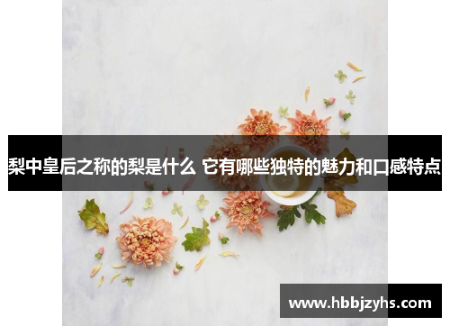 梨中皇后之称的梨是什么 它有哪些独特的魅力和口感特点